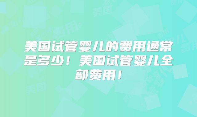 美国试管婴儿的费用通常是多少！美国试管婴儿全部费用！
