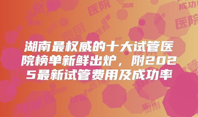 湖南最权威的十大试管医院榜单新鲜出炉，附2025最新试管费用及成功率