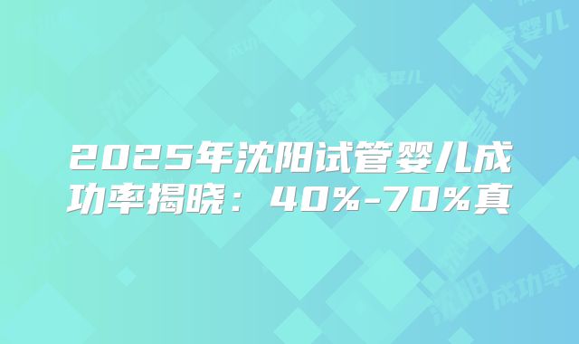 2025年沈阳试管婴儿成功率揭晓：40%-70%真