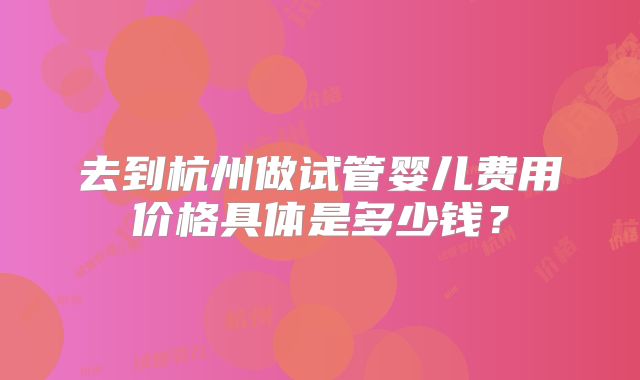 去到杭州做试管婴儿费用价格具体是多少钱？