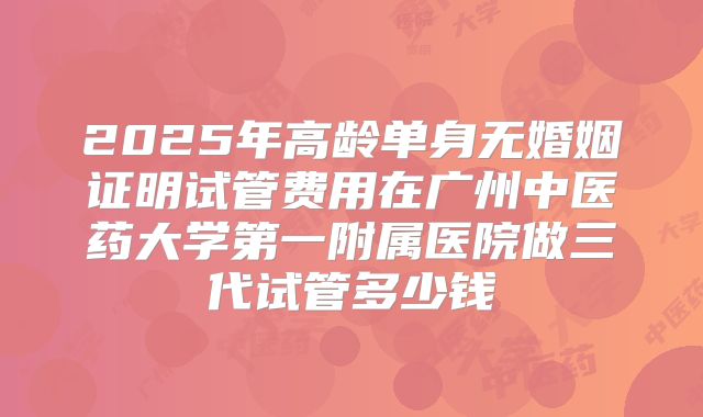 2025年高龄单身无婚姻证明试管费用在广州中医药大学第一附属医院做三代试管多少钱