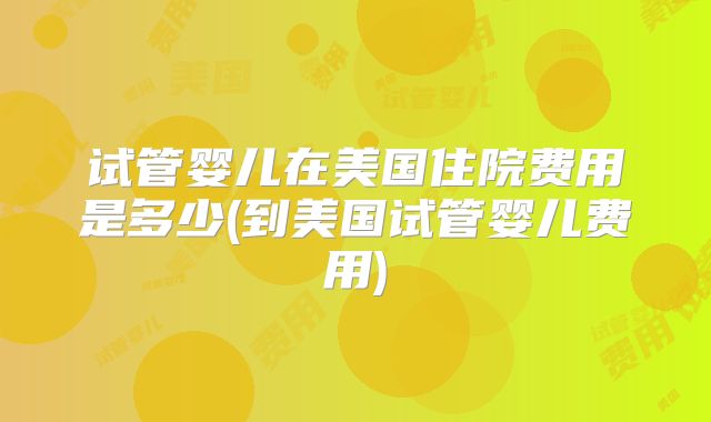 试管婴儿在美国住院费用是多少(到美国试管婴儿费用)