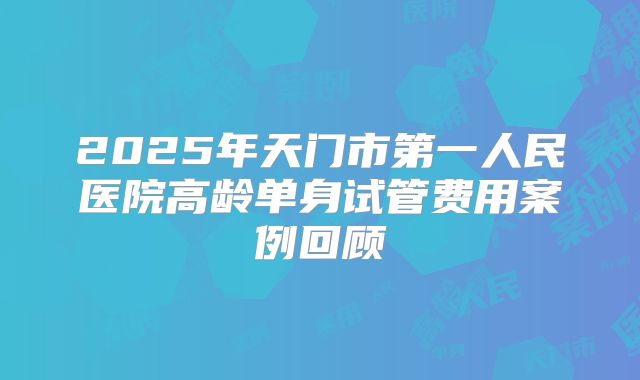 2025年天门市第一人民医院高龄单身试管费用案例回顾