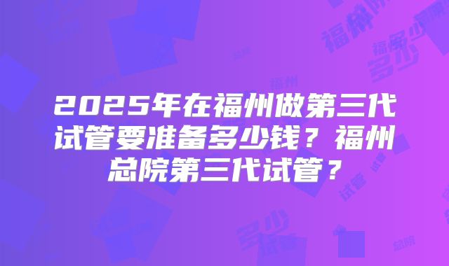 2025年在福州做第三代试管要准备多少钱?福州总院第三代试管?