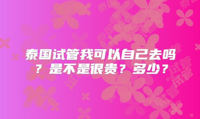 泰国试管我可以自己去吗？是不是很贵？多少？