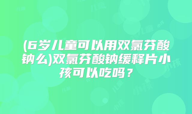 (6岁儿童可以用双氯芬酸钠么)双氯芬酸钠缓释片小孩可以吃吗？