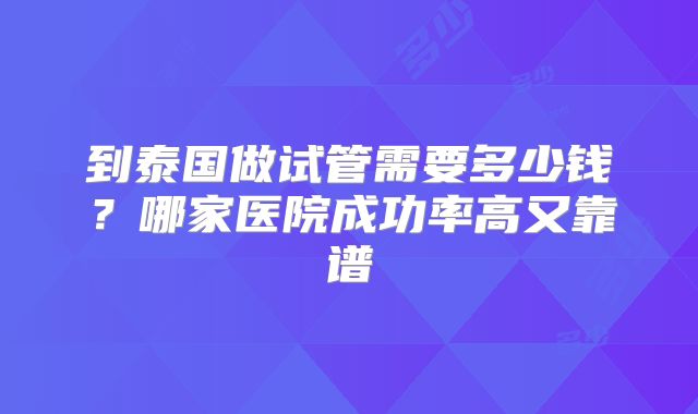 到泰国做试管需要多少钱？哪家医院成功率高又靠谱