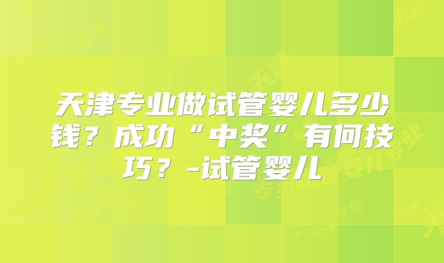 天津专业做试管婴儿多少钱？成功“中奖”有何技巧？-试管婴儿