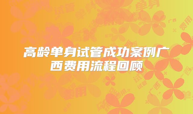 高龄单身试管成功案例广西费用流程回顾