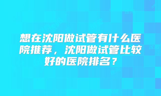 想在沈阳做试管有什么医院推荐,沈阳做试管比较好的医院排名?