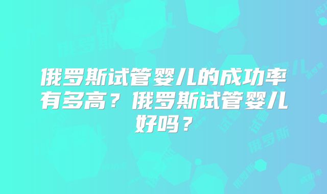 俄罗斯试管婴儿的成功率有多高?俄罗斯试管婴儿好吗?