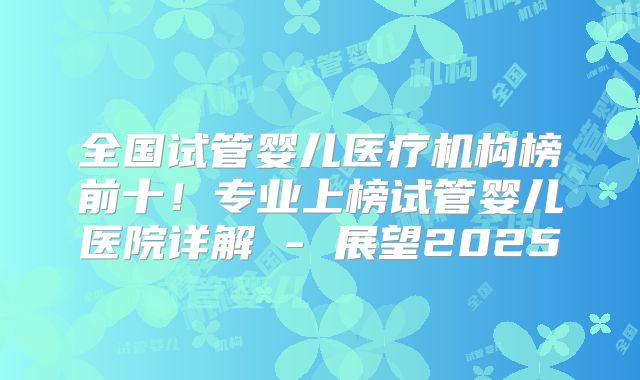 全国试管婴儿医疗机构榜前十！专业上榜试管婴儿医院详解 - 展望2025