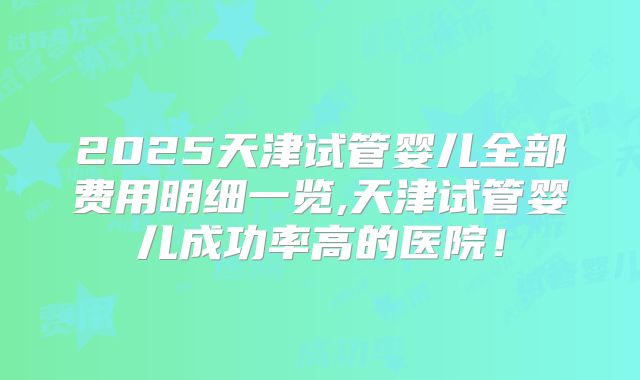 2025天津试管婴儿全部费用明细一览,天津试管婴儿成功率高的医院!