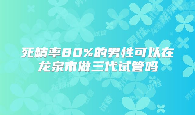 死精率80%的男性可以在龙泉市做三代试管吗