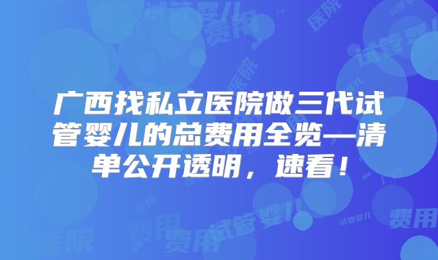 广西找私立医院做三代试管婴儿的总费用全览—清单公开透明，速看！