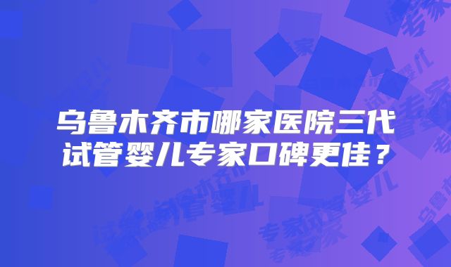 乌鲁木齐市哪家医院三代试管婴儿专家口碑更佳？