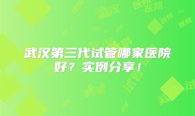 武汉第三代试管哪家医院好？实例分享！