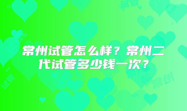 常州试管怎么样？常州二代试管多少钱一次？