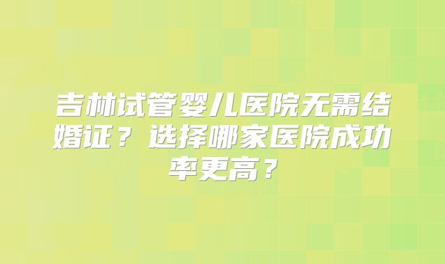 吉林试管婴儿医院无需结婚证？选择哪家医院成功率更高？