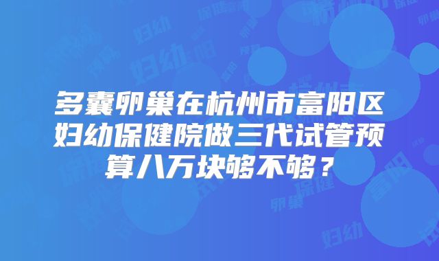 多囊卵巢在杭州市富阳区妇幼保健院做三代试管预算八万块够不够？