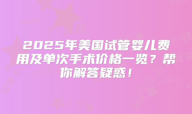 2025年美国试管婴儿费用及单次手术价格一览？帮你解答疑惑！