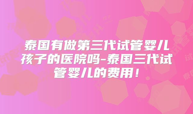 泰国有做第三代试管婴儿孩子的医院吗-泰国三代试管婴儿的费用!