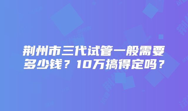 荆州市三代试管一般需要多少钱？10万搞得定吗？