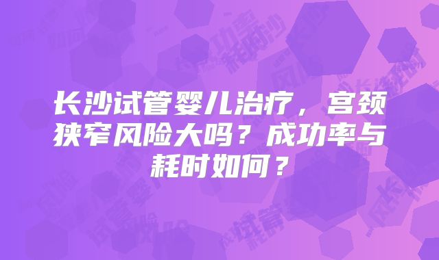 长沙试管婴儿治疗，宫颈狭窄风险大吗？成功率与耗时如何？