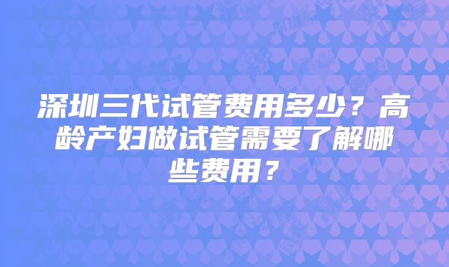 深圳三代试管费用多少？高龄产妇做试管需要了解哪些费用？