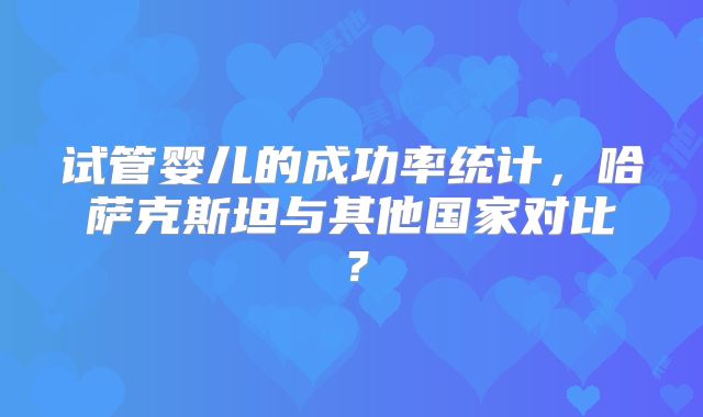 试管婴儿的成功率统计，哈萨克斯坦与其他国家对比？
