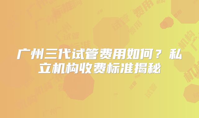 广州三代试管费用如何？私立机构收费标准揭秘