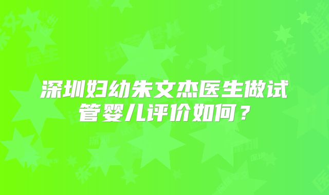 深圳妇幼朱文杰医生做试管婴儿评价如何?