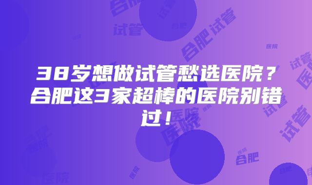 38岁想做试管愁选医院？合肥这3家超棒的医院别错过！