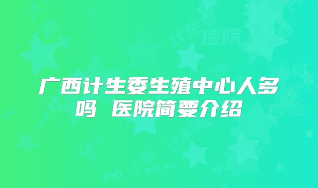 广西计生委生殖中心人多吗 医院简要介绍
