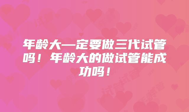 年龄大—定要做三代试管吗！年龄大的做试管能成功吗！