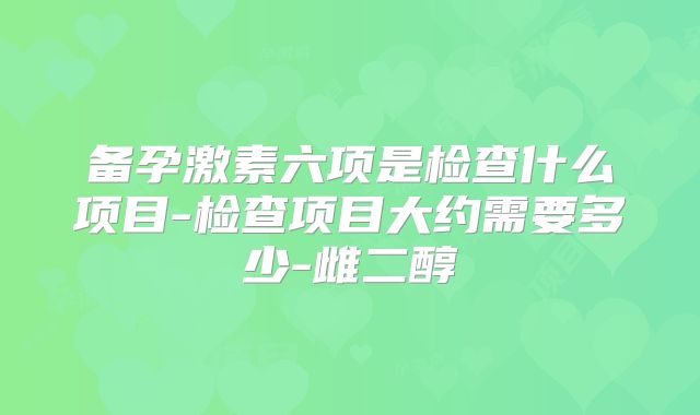 备孕激素六项是检查什么项目-检查项目大约需要多少-雌二醇