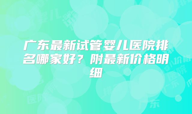 广东最新试管婴儿医院排名哪家好？附最新价格明细