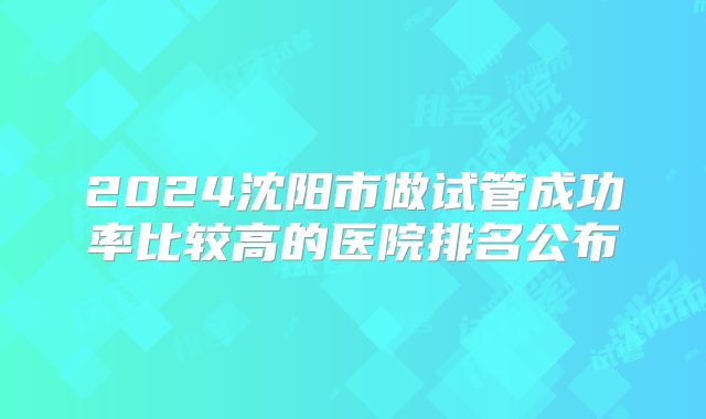 2024沈阳市做试管成功率比较高的医院排名公布