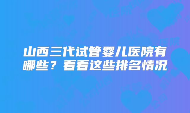 山西三代试管婴儿医院有哪些？看看这些排名情况
