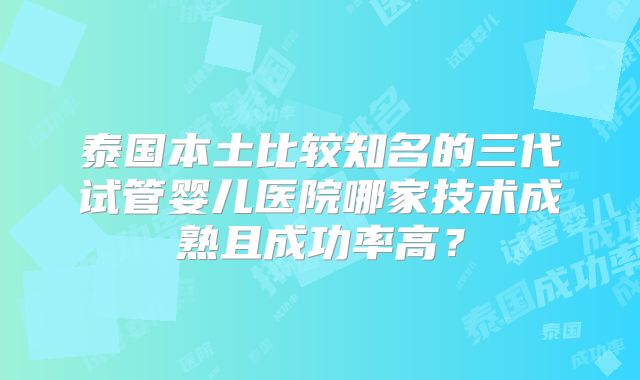 泰国本土比较知名的三代试管婴儿医院哪家技术成熟且成功率高？