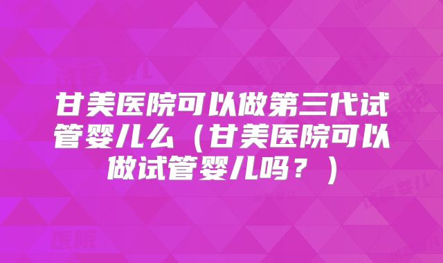 甘美医院可以做第三代试管婴儿么（甘美医院可以做试管婴儿吗？）