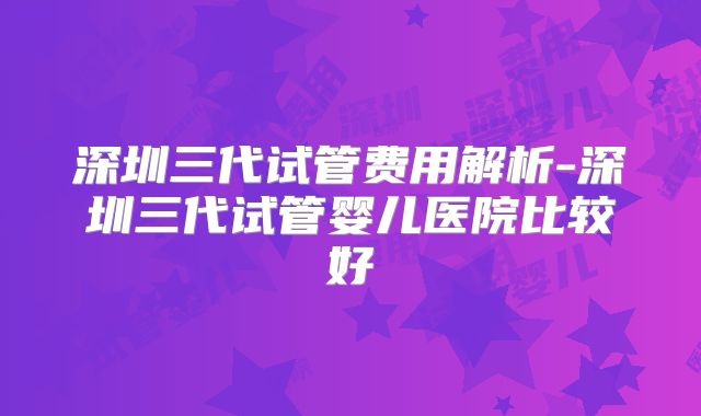 深圳三代试管费用解析-深圳三代试管婴儿医院比较好