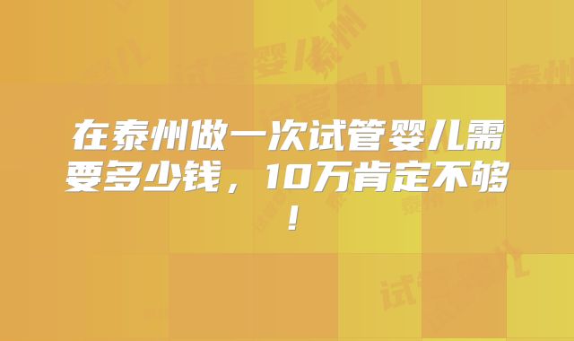 在泰州做一次试管婴儿需要多少钱，10万肯定不够！