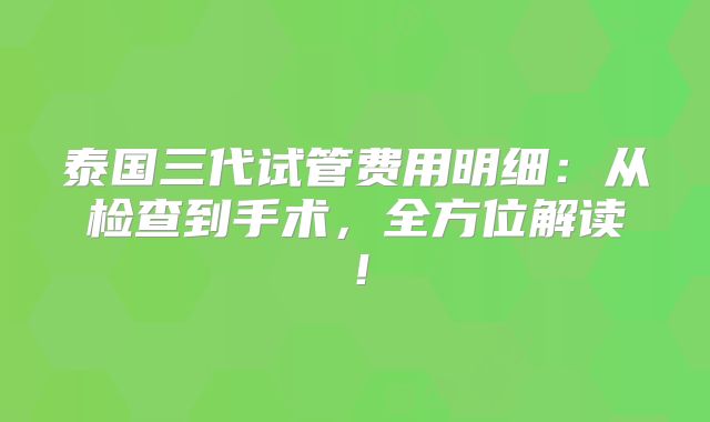 泰国三代试管费用明细:从检查到手术,全方位解读!