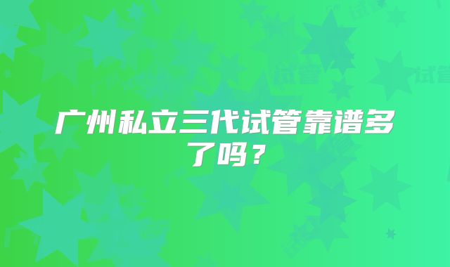 广州私立三代试管靠谱多了吗？