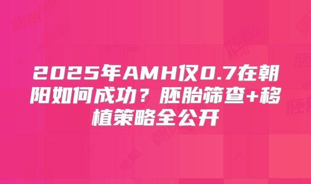 2025年AMH仅0.7在朝阳如何成功？胚胎筛查+移植策略全公开