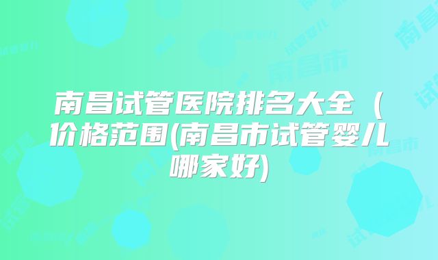 南昌试管医院排名大全（价格范围(南昌市试管婴儿哪家好)