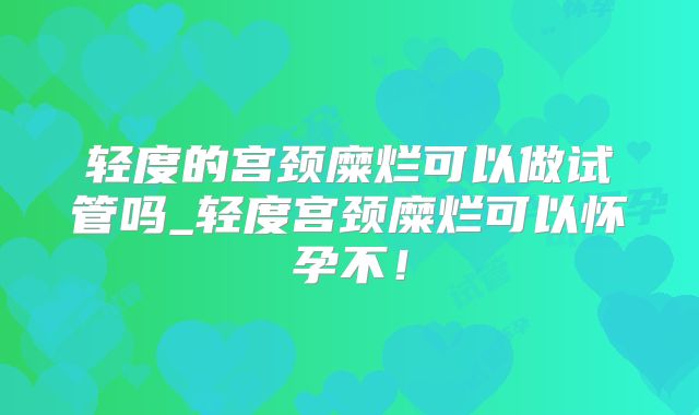 轻度的宫颈糜烂可以做试管吗_轻度宫颈糜烂可以怀孕不!