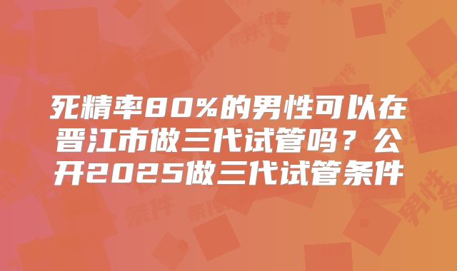 死精率80%的男性可以在晋江市做三代试管吗？公开2025做三代试管条件