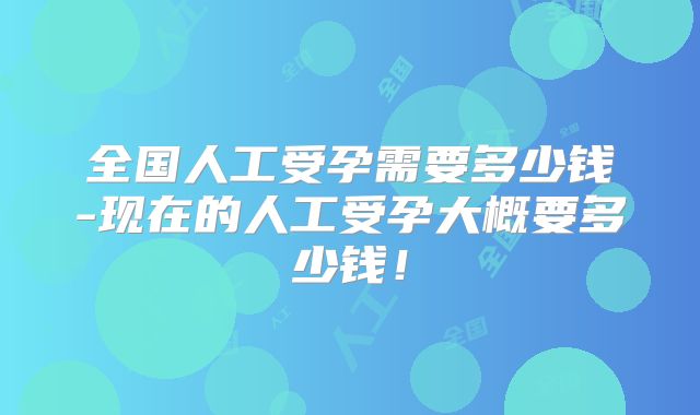 全国人工受孕需要多少钱-现在的人工受孕大概要多少钱！